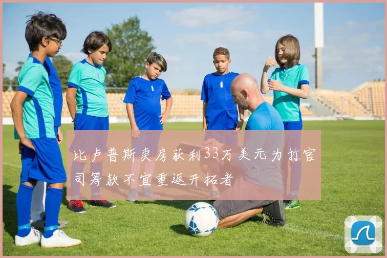 比卢普斯卖房获利33万美元为打官司筹款不宜重返开拓者