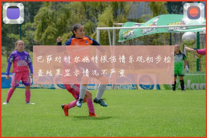 巴萨对特尔施特根伤情乐观初步检查结果显示情况不严重