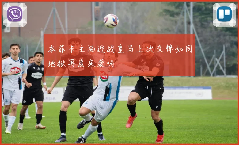 本菲卡主场迎战皇马上次交锋如同地狱再度来袭吗