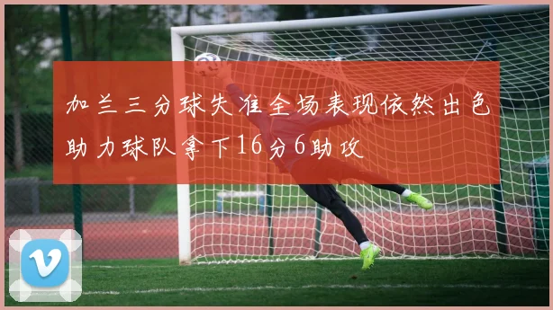加兰三分球失准全场表现依然出色助力球队拿下16分6助攻