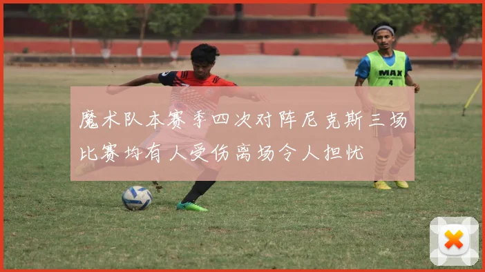 魔术队本赛季四次对阵尼克斯三场比赛均有人受伤离场令人担忧