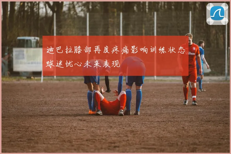 迪巴拉膝部再度疼痛影响训练状态球迷忧心未来表现
