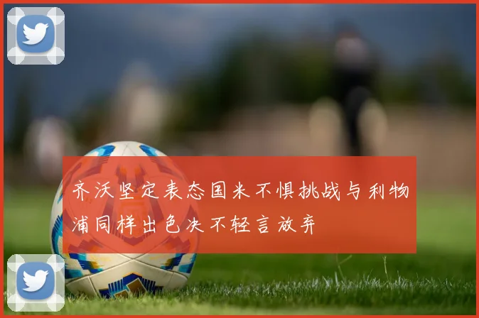 齐沃坚定表态国米不惧挑战与利物浦同样出色决不轻言放弃