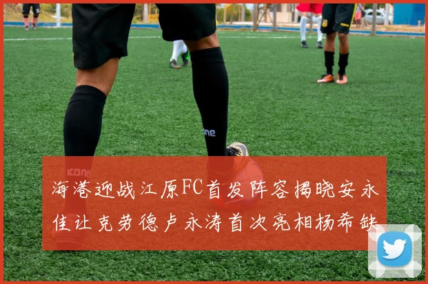 海港迎战江原FC首发阵容揭晓安永佳让克劳德卢永涛首次亮相杨希缺席