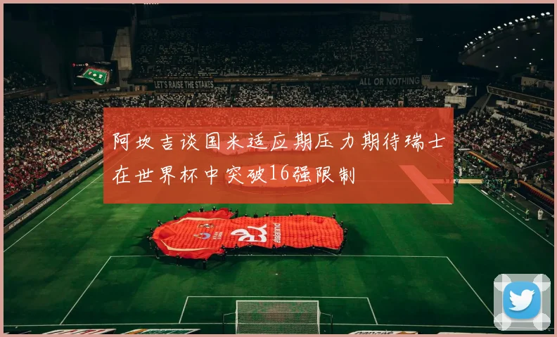 阿坎吉谈国米适应期压力期待瑞士在世界杯中突破16强限制