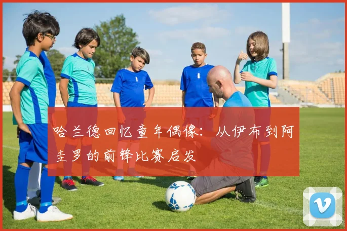 哈兰德回忆童年偶像：从伊布到阿圭罗的前锋比赛启发