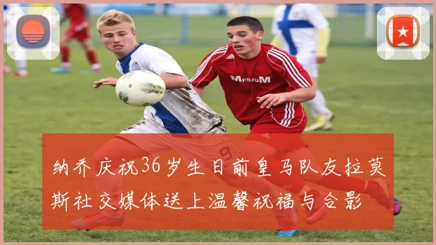 纳乔庆祝36岁生日前皇马队友拉莫斯社交媒体送上温馨祝福与合影