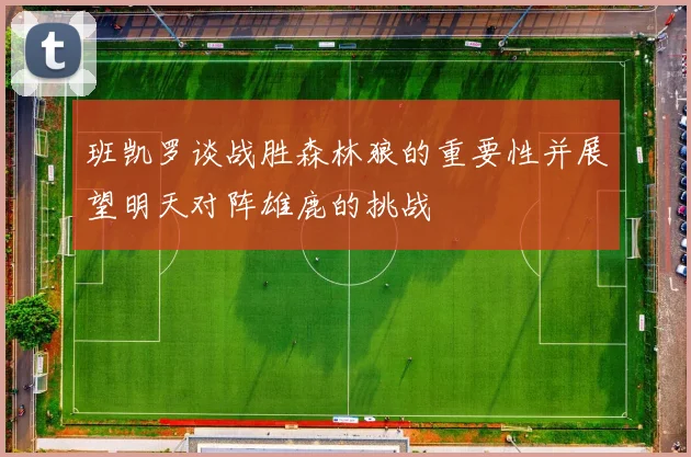 班凯罗谈战胜森林狼的重要性并展望明天对阵雄鹿的挑战