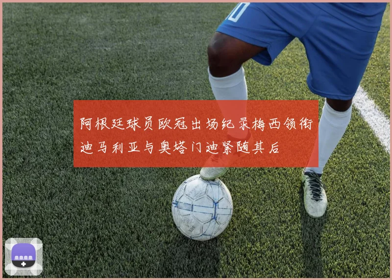 阿根廷球员欧冠出场纪录梅西领衔迪马利亚与奥塔门迪紧随其后