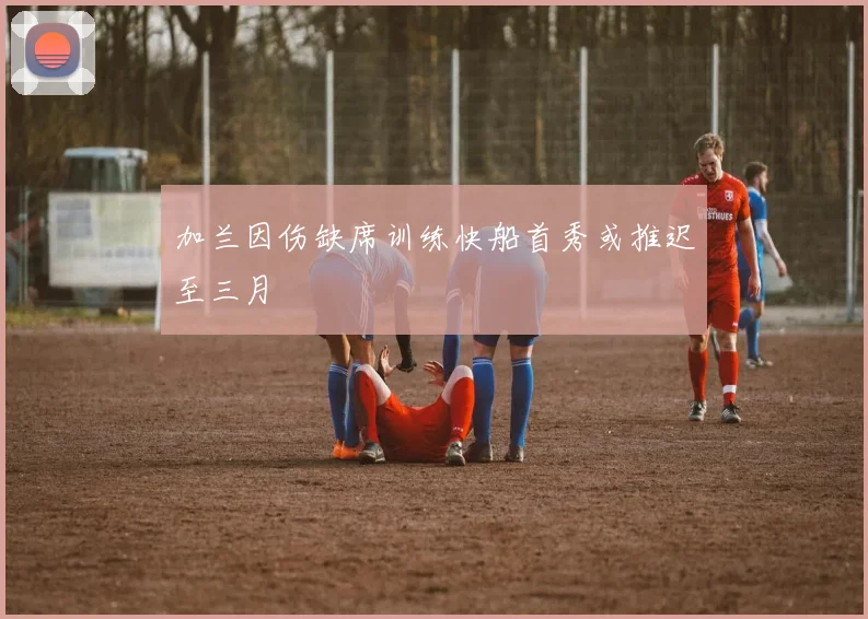 加兰因伤缺席训练快船首秀或推迟至三月