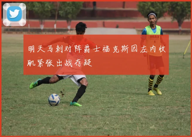 明天马刺对阵爵士福克斯因左内收肌紧张出战存疑