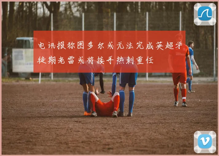 电讯报称图多尔或无法完成英超学徒期老雷或将接手热刺重任