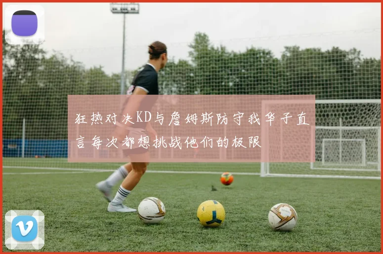狂热对决KD与詹姆斯防守我华子直言每次都想挑战他们的极限
