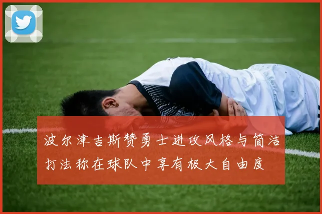 波尔津吉斯赞勇士进攻风格与简洁打法称在球队中享有极大自由度