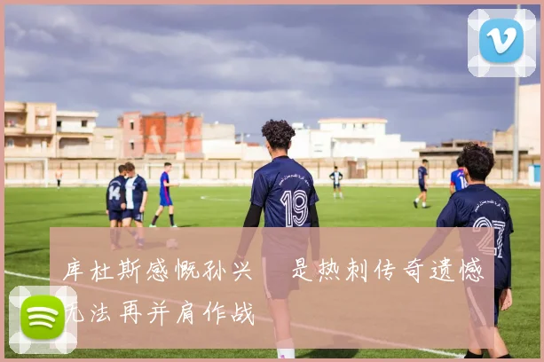 库杜斯感慨孙兴慜是热刺传奇遗憾无法再并肩作战