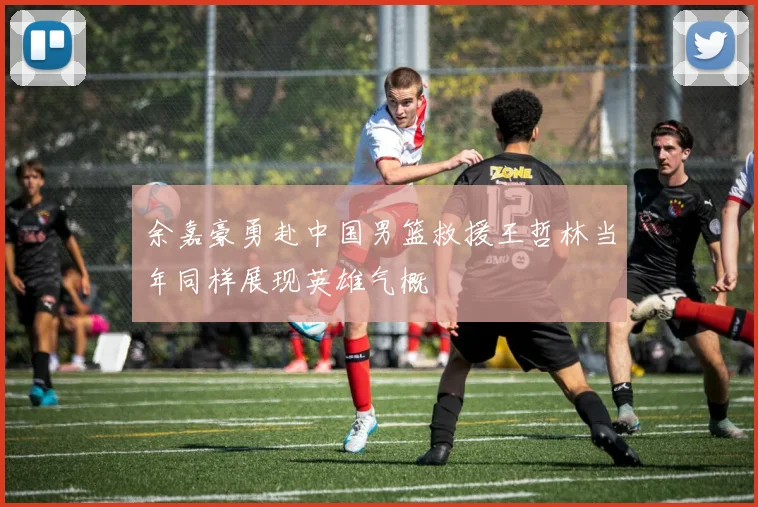 余嘉豪勇赴中国男篮救援王哲林当年同样展现英雄气概