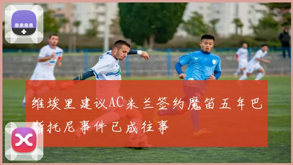 维埃里建议AC米兰签约魔笛五年巴斯托尼事件已成往事