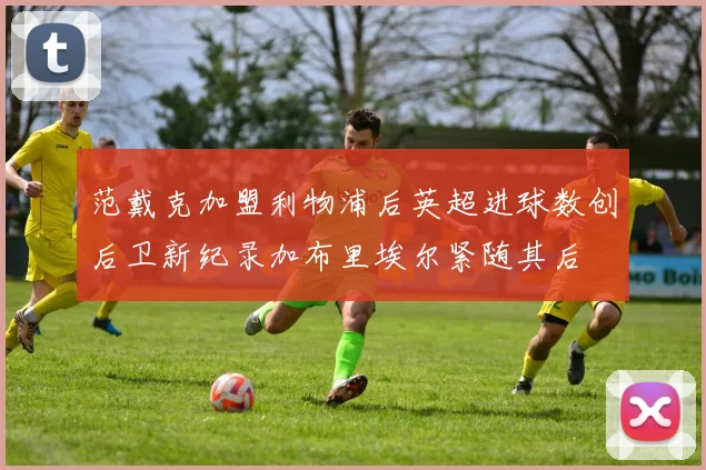 范戴克加盟利物浦后英超进球数创后卫新纪录加布里埃尔紧随其后