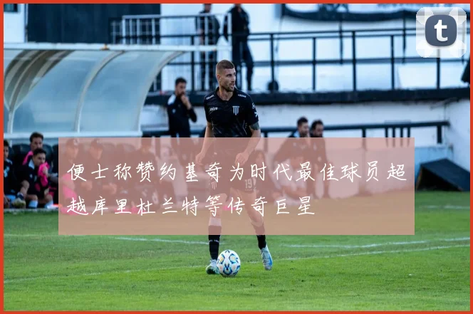 便士称赞约基奇为时代最佳球员超越库里杜兰特等传奇巨星