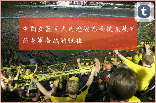 中国女篮五天内迎战巴西捷克展开热身赛备战新征程