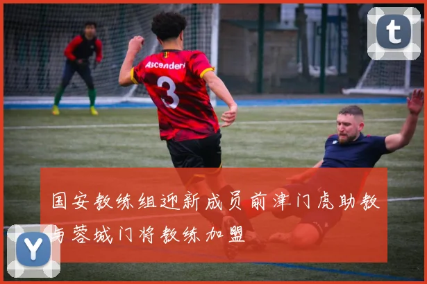 国安教练组迎新成员前津门虎助教与蓉城门将教练加盟