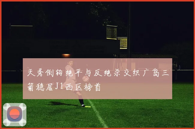 天秀倒钩绝平与反绝杀交织广岛三箭稳居J1西区榜首