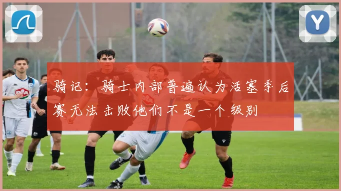 骑记：骑士内部普遍认为活塞季后赛无法击败他们不是一个级别
