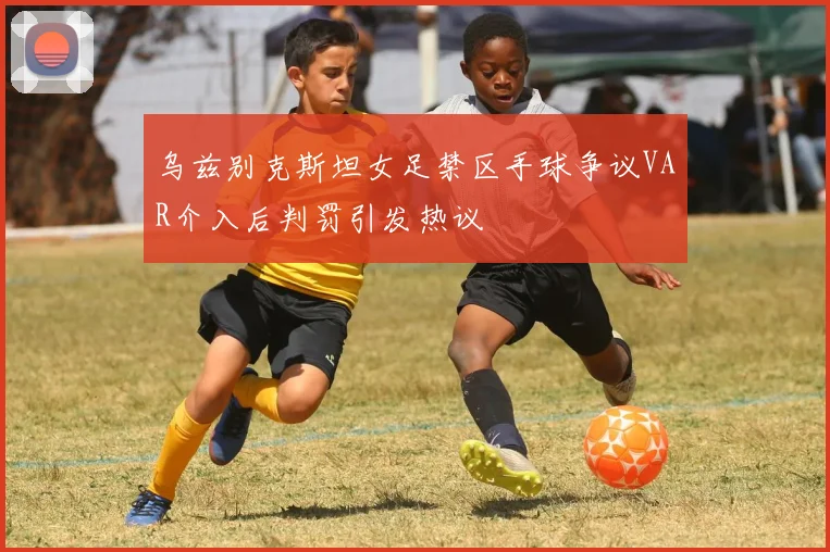乌兹别克斯坦女足禁区手球争议VAR介入后判罚引发热议