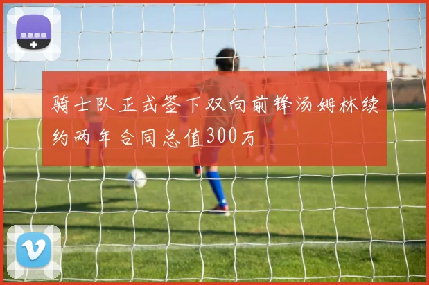 骑士队正式签下双向前锋汤姆林续约两年合同总值300万