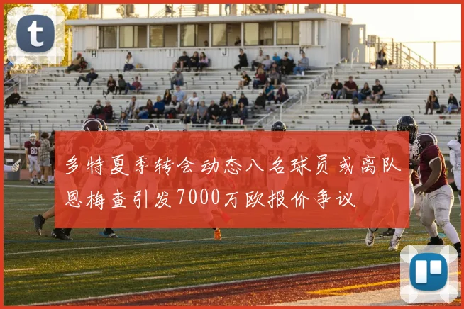 多特夏季转会动态八名球员或离队恩梅查引发7000万欧报价争议