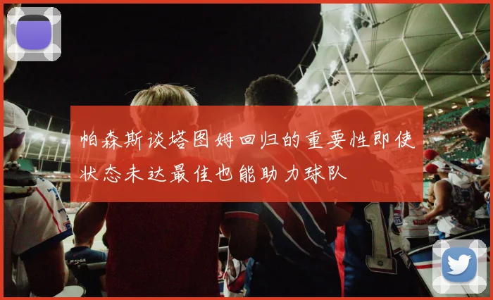 帕森斯谈塔图姆回归的重要性即使状态未达最佳也能助力球队