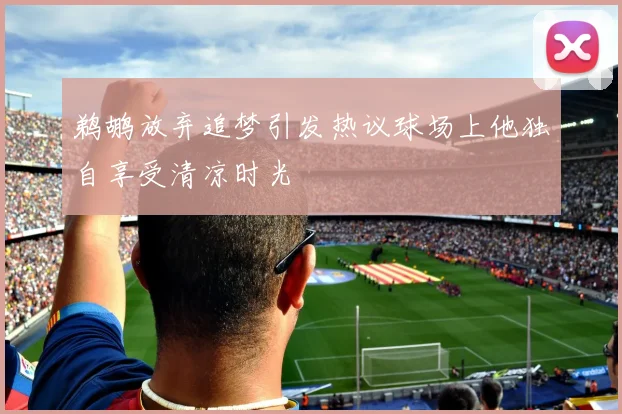 鹈鹕放弃追梦引发热议球场上他独自享受清凉时光