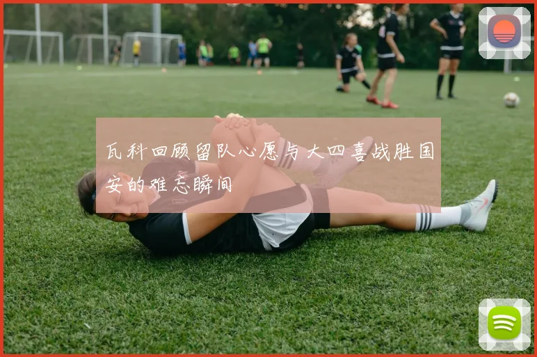 瓦科回顾留队心愿与大四喜战胜国安的难忘瞬间