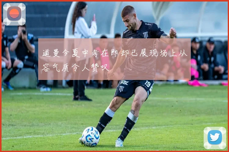 道曼今夏中考在即却已展现场上从容气质令人赞叹