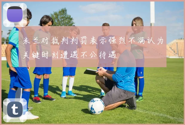 米兰对裁判判罚表示强烈不满认为关键时刻遭遇不公待遇