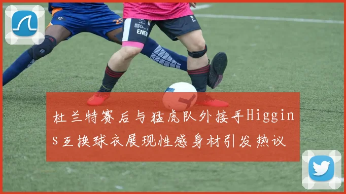杜兰特赛后与猛虎队外接手Higgins互换球衣展现性感身材引发热议