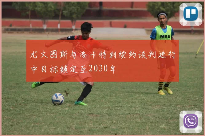 尤文图斯与洛卡特利续约谈判进行中目标锁定至2030年