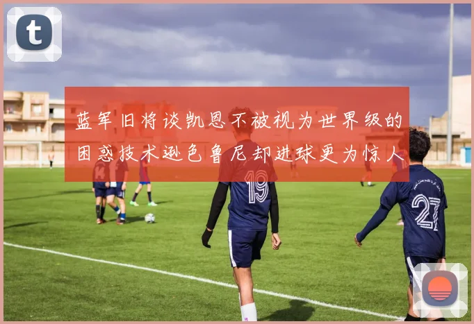 蓝军旧将谈凯恩不被视为世界级的困惑技术逊色鲁尼却进球更为惊人