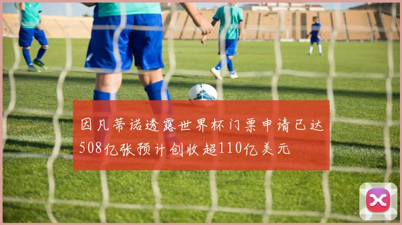 因凡蒂诺透露世界杯门票申请已达508亿张预计创收超110亿美元